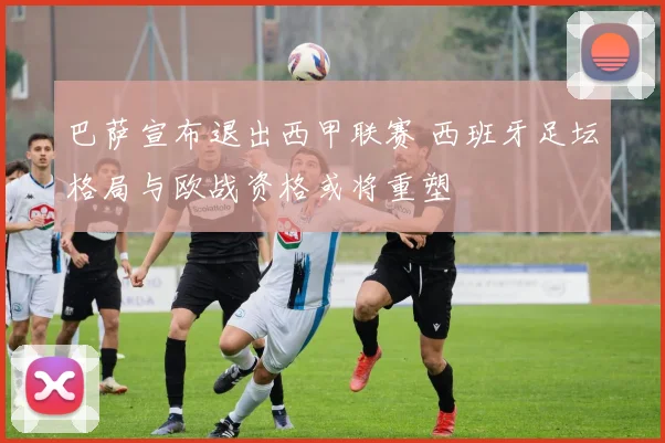 巴萨宣布退出西甲联赛 西班牙足坛格局与欧战资格或将重塑